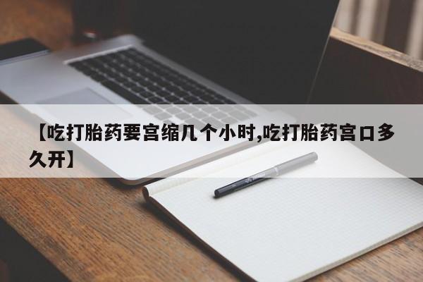 药流药如何购买【吃打胎药要宫缩几个小时,吃打胎药宫口多久开】