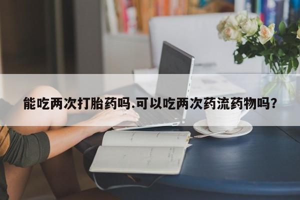 药流药如何购买能吃两次打胎药吗.可以吃两次药流药物吗？