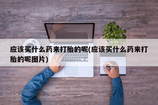 药流药如何购买应该买什么药来打胎的呢(应该买什么药来打胎的呢图片)