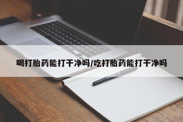 药流药如何购买喝打胎药能打干净吗/吃打胎药能打干净吗
