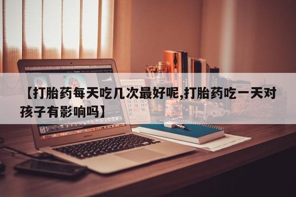 药流药如何购买【打胎药每天吃几次最好呢,打胎药吃一天对孩子有影响吗】