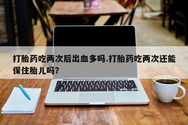 药流药如何购买打胎药吃两次后出血多吗.打胎药吃两次还能保住胎儿吗？