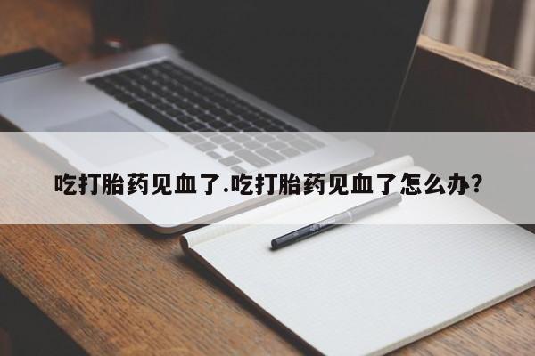 药流药如何购买吃打胎药见血了.吃打胎药见血了怎么办？