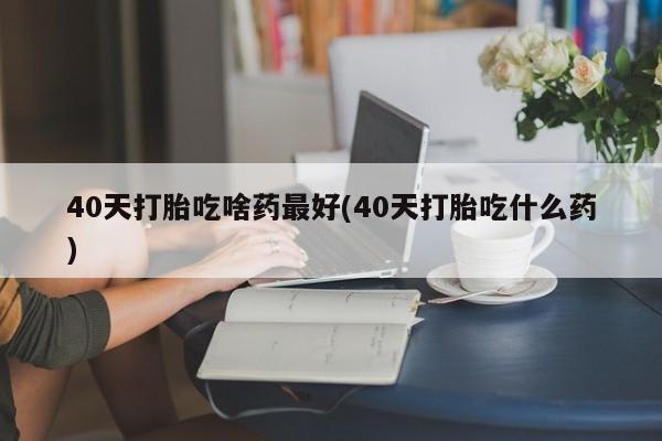 药流药如何购买40天打胎吃啥药最好(40天打胎吃什么药)