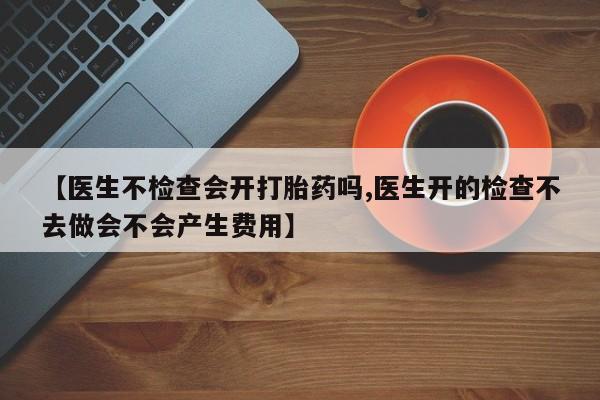 药流药如何购买【医生不检查会开打胎药吗,医生开的检查不去做会不会产生费用】