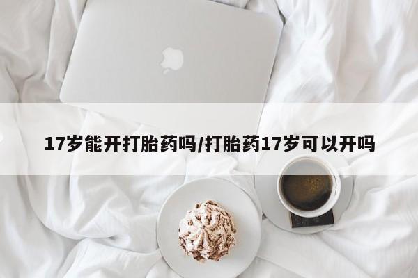 药流药如何购买17岁能开打胎药吗/打胎药17岁可以开吗