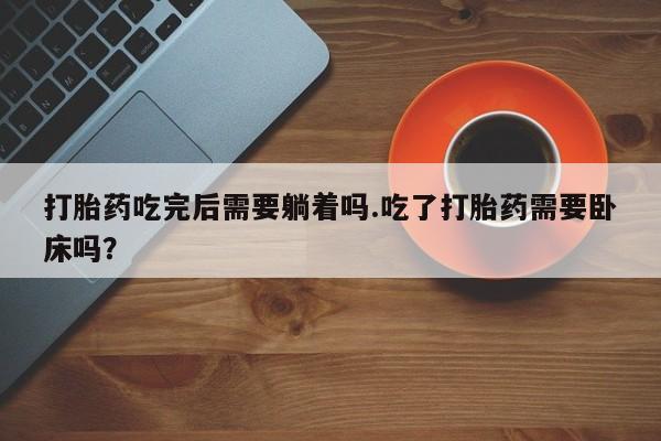 药流药如何购买打胎药吃完后需要躺着吗.吃了打胎药需要卧床吗？