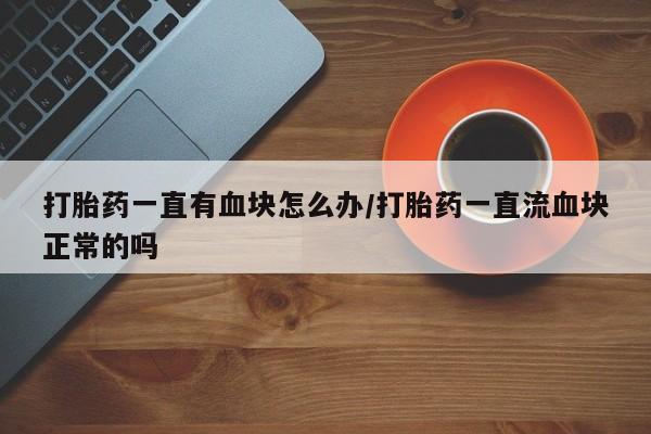 药流药如何购买打胎药一直有血块怎么办/打胎药一直流血块正常的吗