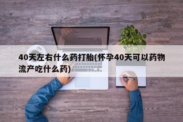 药流药如何购买40天左右什么药打胎(怀孕40天可以药物流产吃什么药)