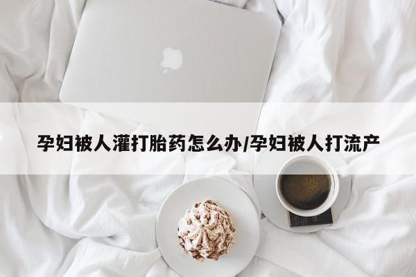 药流药如何购买孕妇被人灌打胎药怎么办/孕妇被人打流产