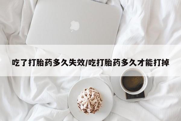 药流药如何购买吃了打胎药多久失效/吃打胎药多久才能打掉
