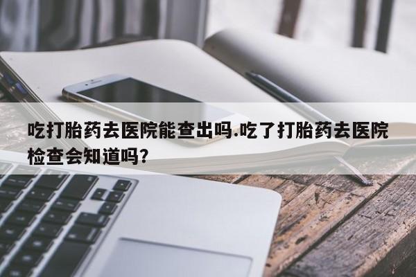 药流药如何购买吃打胎药去医院能查出吗.吃了打胎药去医院检查会知道吗？