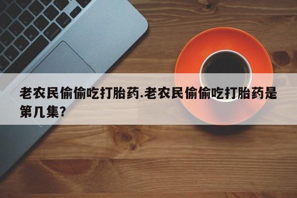 药流药如何购买老农民偷偷吃打胎药.老农民偷偷吃打胎药是第几集？