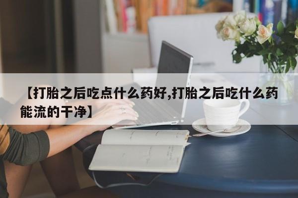 药流药如何购买【打胎之后吃点什么药好,打胎之后吃什么药能流的干净】