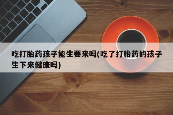 药流药如何购买吃打胎药孩子能生要来吗(吃了打胎药的孩子生下来健康吗)