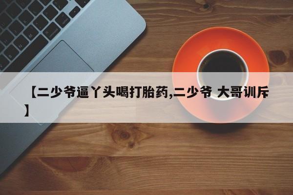 药流药如何购买【二少爷逼丫头喝打胎药,二少爷 大哥训斥】