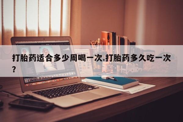 药流药如何购买打胎药适合多少周喝一次.打胎药多久吃一次？