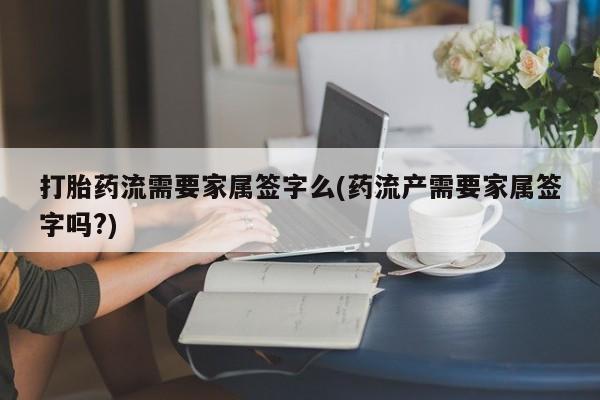 药流药如何购买打胎药流需要家属签字么(药流产需要家属签字吗?)