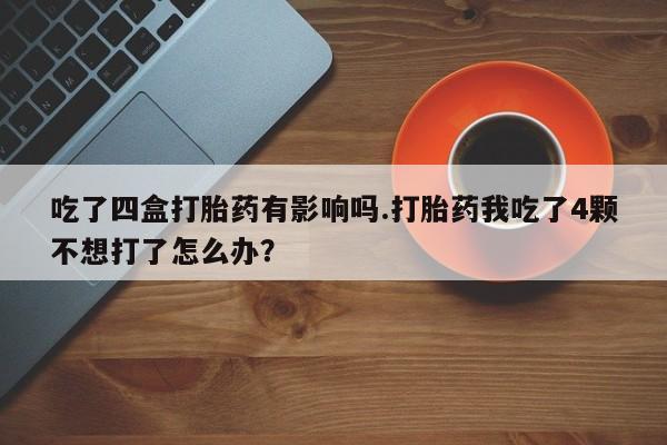 药流药如何购买吃了四盒打胎药有影响吗.打胎药我吃了4颗不想打了怎么办？