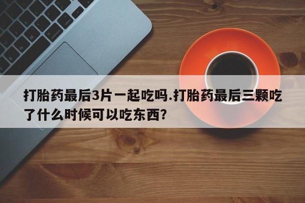 药流药如何购买打胎药最后3片一起吃吗.打胎药最后三颗吃了什么时候可以吃东西?