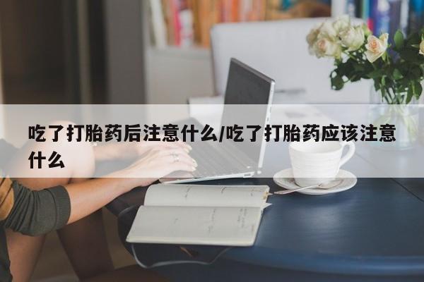 药流药如何购买吃了打胎药后注意什么/吃了打胎药应该注意什么