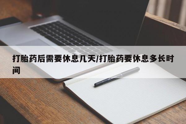 药流药如何购买打胎药后需要休息几天/打胎药要休息多长时间