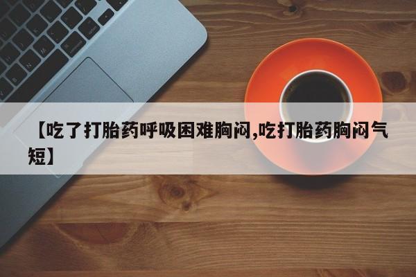 药流药如何购买【吃了打胎药呼吸困难胸闷,吃打胎药胸闷气短】