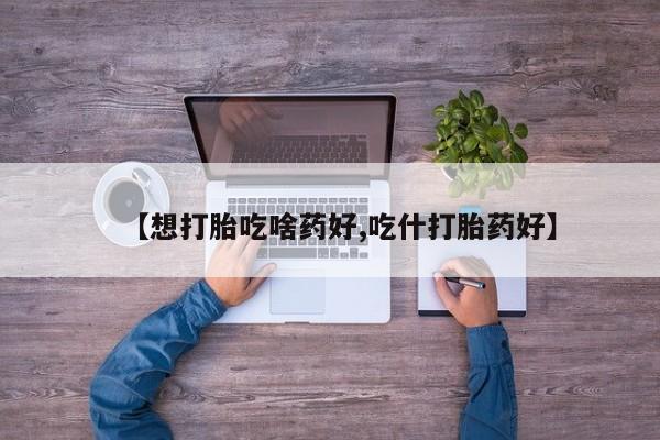 药流药如何购买【想打胎吃啥药好,吃什打胎药好】