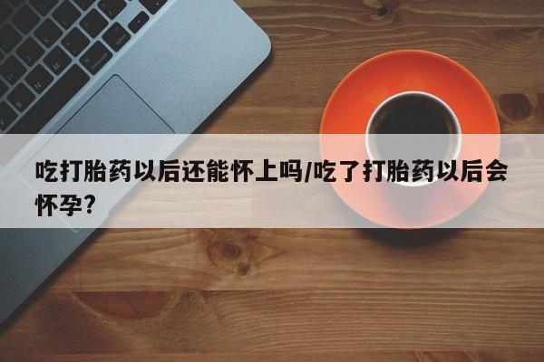 药流药如何购买吃打胎药以后还能怀上吗/吃了打胎药以后会怀孕?