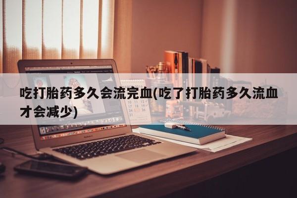 药流药如何购买吃打胎药多久会流完血(吃了打胎药多久流血才会减少)