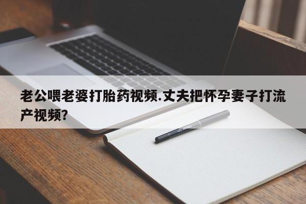 药流药如何购买老公喂老婆打胎药视频.丈夫把怀孕妻子打流产视频？