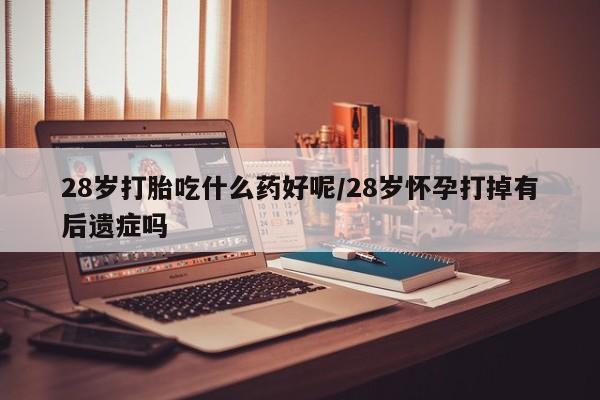 药流药如何购买28岁打胎吃什么药好呢/28岁怀孕打掉有后遗症吗