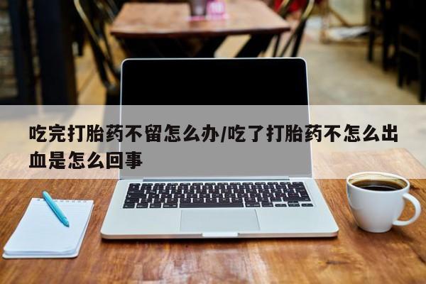 药流药如何购买吃完打胎药不留怎么办/吃了打胎药不怎么出血是怎么回事