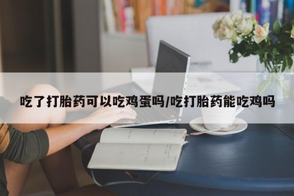 药流药如何购买吃了打胎药可以吃鸡蛋吗/吃打胎药能吃鸡吗