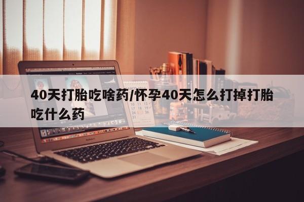 药流药如何购买40天打胎吃啥药/怀孕40天怎么打掉打胎吃什么药