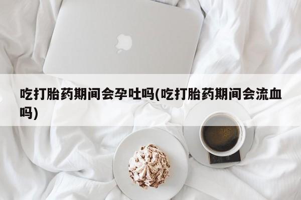 药流药如何购买吃打胎药期间会孕吐吗(吃打胎药期间会流血吗)