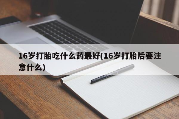 药流药如何购买16岁打胎吃什么药最好(16岁打胎后要注意什么)