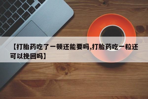 药流药如何购买【打胎药吃了一顿还能要吗,打胎药吃一粒还可以挽回吗】