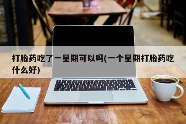 药流药如何购买打胎药吃了一星期可以吗(一个星期打胎药吃什么好)
