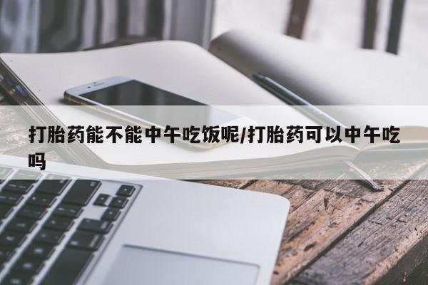 药流药如何购买打胎药能不能中午吃饭呢/打胎药可以中午吃吗