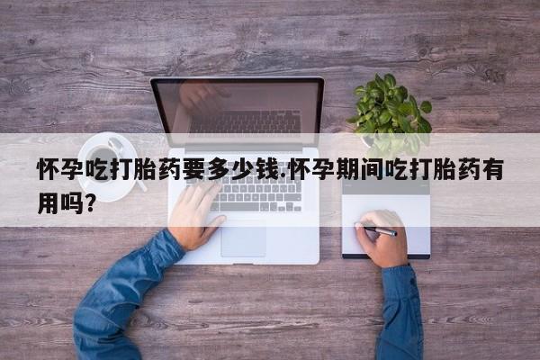 药流药如何购买怀孕吃打胎药要多少钱.怀孕期间吃打胎药有用吗？