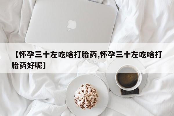 药流药如何购买【怀孕三十左吃啥打胎药,怀孕三十左吃啥打胎药好呢】