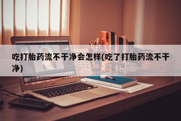 药流药如何购买吃打胎药流不干净会怎样(吃了打胎药流不干净)