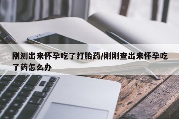 药流药如何购买刚测出来怀孕吃了打胎药/刚刚查出来怀孕吃了药怎么办