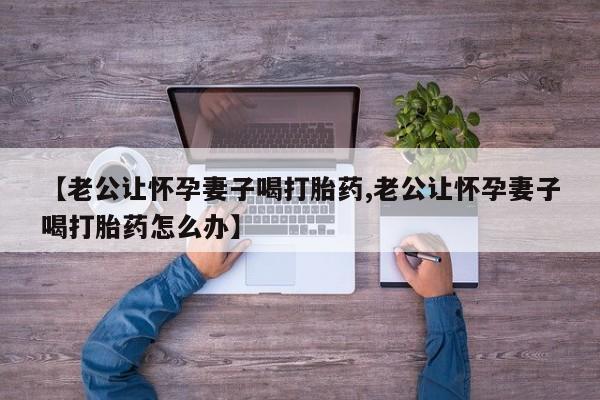药流药如何购买【老公让怀孕妻子喝打胎药,老公让怀孕妻子喝打胎药怎么办】