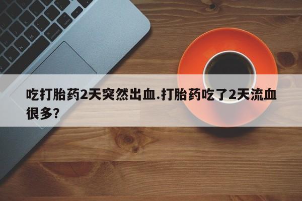 药流药如何购买吃打胎药2天突然出血.打胎药吃了2天流血很多？