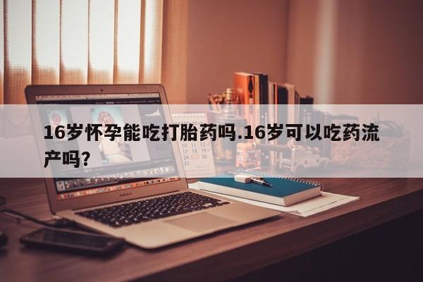药流药如何购买16岁怀孕能吃打胎药吗.16岁可以吃药流产吗？