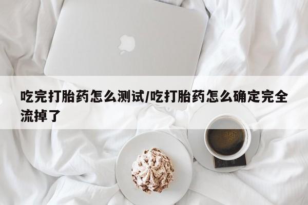 药流药如何购买吃完打胎药怎么测试/吃打胎药怎么确定完全流掉了