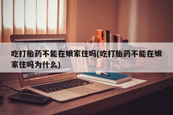 药流药如何购买吃打胎药不能在娘家住吗(吃打胎药不能在娘家住吗为什么)