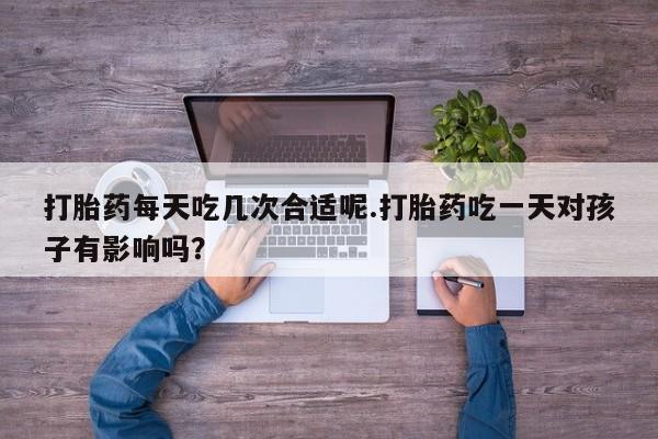 药流药如何购买打胎药每天吃几次合适呢.打胎药吃一天对孩子有影响吗？